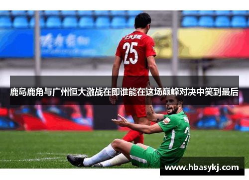 鹿岛鹿角与广州恒大激战在即谁能在这场巅峰对决中笑到最后